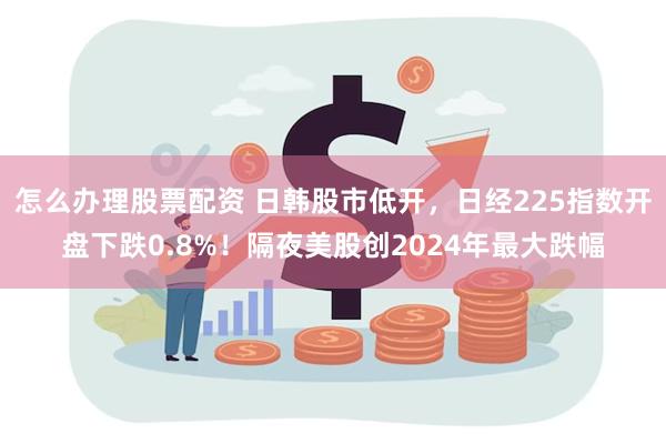 怎么办理股票配资 日韩股市低开，日经225指数开盘下跌0.8%！隔夜美股创2024年最大跌幅