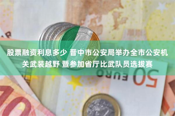 股票融资利息多少 晋中市公安局举办全市公安机关武装越野 暨参加省厅比武队员选拔赛