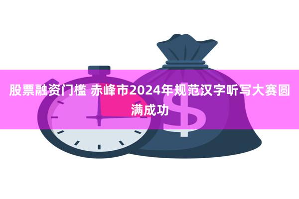 股票融资门槛 赤峰市2024年规范汉字听写大赛圆满成功