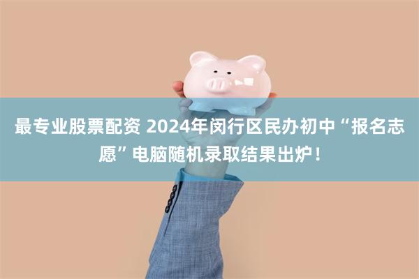 最专业股票配资 2024年闵行区民办初中“报名志愿”电脑随机录取结果出炉！