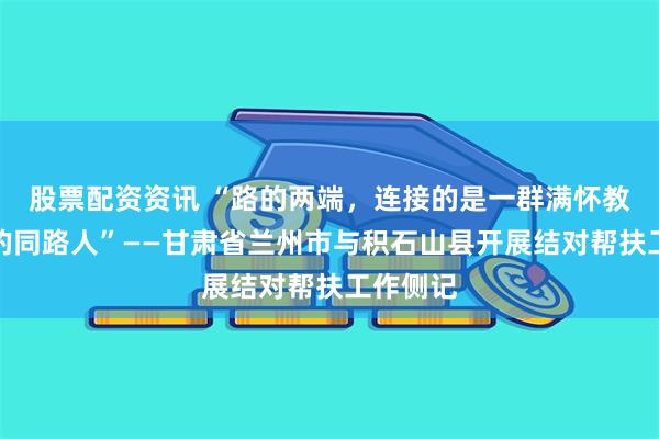 股票配资资讯 “路的两端，连接的是一群满怀教育情怀的同路人”——甘肃省兰州市与积石山县开展结对帮扶工作侧记