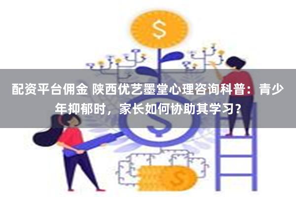 配资平台佣金 陕西优艺墨堂心理咨询科普：青少年抑郁时，家长如何协助其学习？