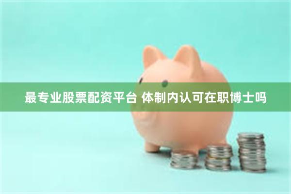 最专业股票配资平台 体制内认可在职博士吗