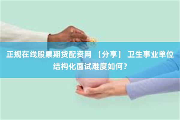 正规在线股票期货配资网 【分享】 卫生事业单位结构化面试难度如何？