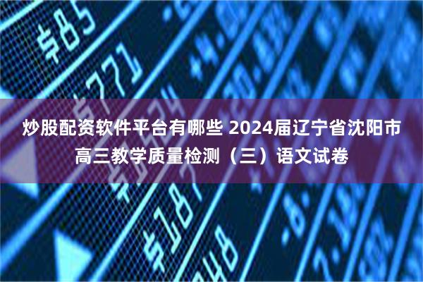 炒股配资软件平台有哪些 2024届辽宁省沈阳市高三教学质量检测（三）语文试卷