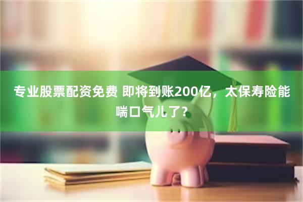 专业股票配资免费 即将到账200亿，太保寿险能喘口气儿了？