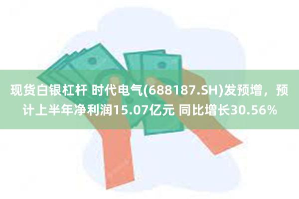 现货白银杠杆 时代电气(688187.SH)发预增，预计上半年净利润15.07亿元 同比增长30.56%