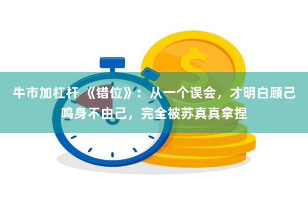 牛市加杠杆 《错位》：从一个误会，才明白顾己鸣身不由己，完全被苏真真拿捏