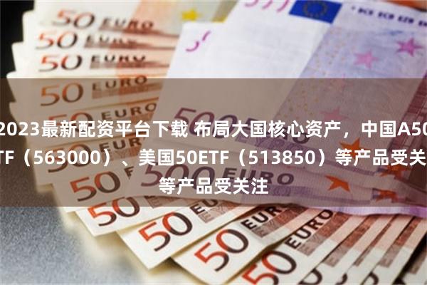 2023最新配资平台下载 布局大国核心资产，中国A50ETF（563000）、美国50ETF（513850）等产品受关注