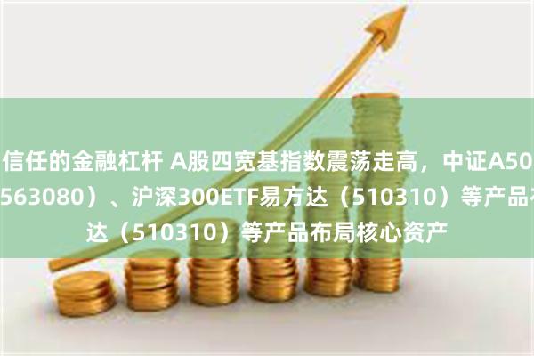 信任的金融杠杆 A股四宽基指数震荡走高，中证A50ETF易方达（563080）、沪深300ETF易方达（510310）等产品布局核心资产