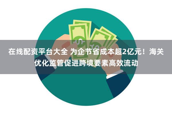 在线配资平台大全 为企节省成本超2亿元！海关优化监管促进跨境要素高效流动