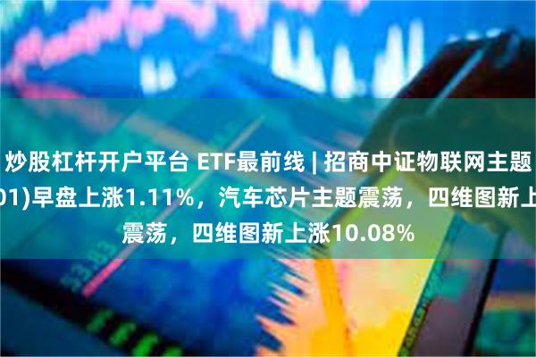 炒股杠杆开户平台 ETF最前线 | 招商中证物联网主题ETF(159701)早盘上涨1.11%，汽车芯片主题震荡，四维图新上涨10.08%