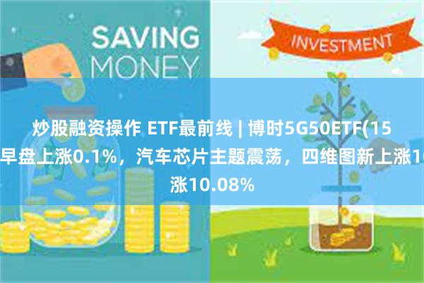 炒股融资操作 ETF最前线 | 博时5G50ETF(159811)早盘上涨0.1%，汽车芯片主题震荡，四维图新上涨10.08%