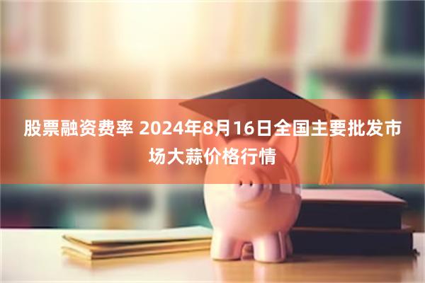 股票融资费率 2024年8月16日全国主要批发市场大蒜价格行情