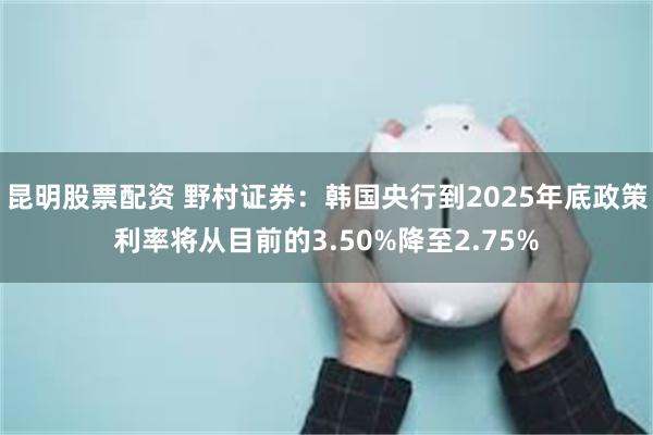 昆明股票配资 野村证券：韩国央行到2025年底政策利率将从目前的3.50%降至2.75%