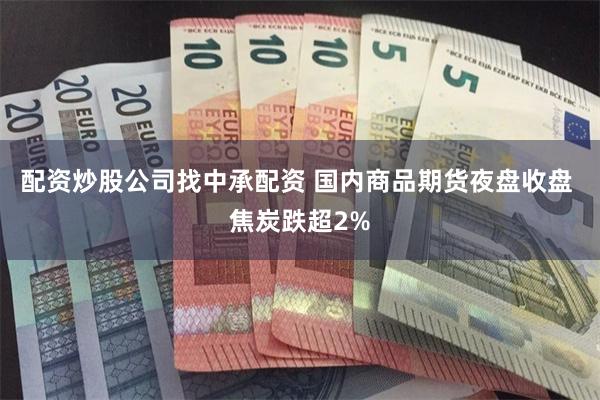 配资炒股公司找中承配资 国内商品期货夜盘收盘 焦炭跌超2%