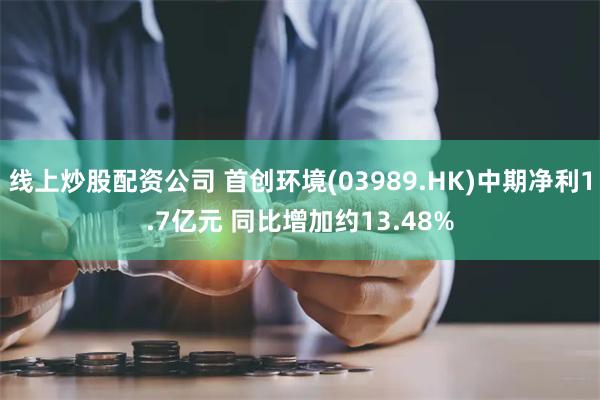 线上炒股配资公司 首创环境(03989.HK)中期净利1.7亿元 同比增加约13.48%