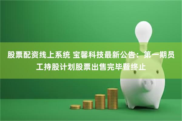 股票配资线上系统 宝馨科技最新公告：第一期员工持股计划股票出售完毕暨终止