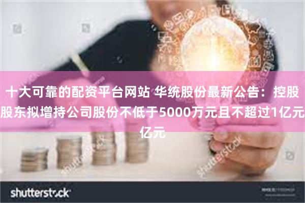 十大可靠的配资平台网站 华统股份最新公告：控股股东拟增持公司股份不低于5000万元且不超过1亿元