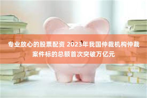 专业放心的股票配资 2023年我国仲裁机构仲裁案件标的总额首次突破万亿元