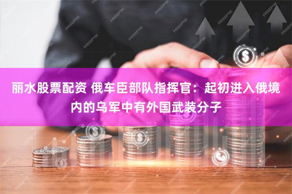 丽水股票配资 俄车臣部队指挥官：起初进入俄境内的乌军中有外国武装分子