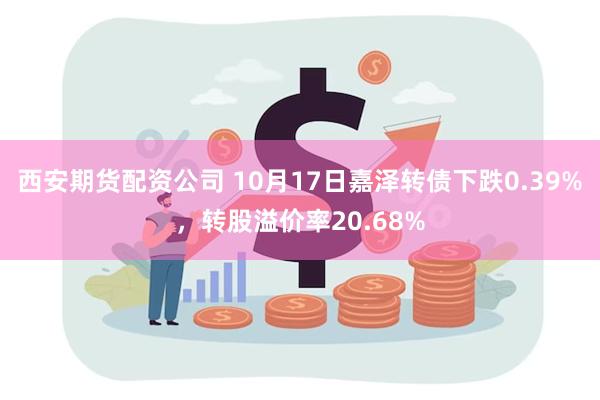 西安期货配资公司 10月17日嘉泽转债下跌0.39%，转股溢价率20.68%