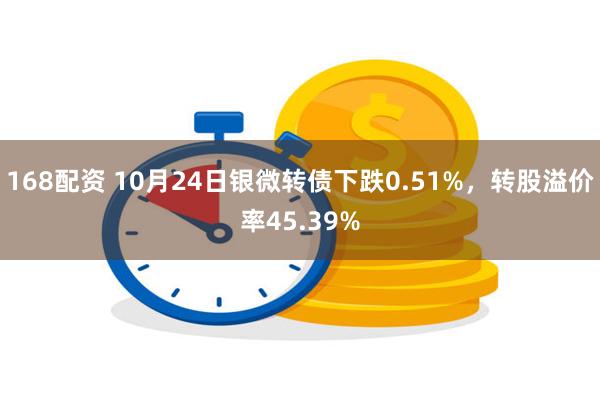 168配资 10月24日银微转债下跌0.51%，转股溢价率45.39%