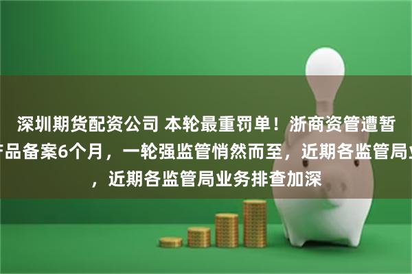 深圳期货配资公司 本轮最重罚单！浙商资管遭暂停私募资管产品备案6个月，一轮强监管悄然而至，近期各监管局业务排查加深