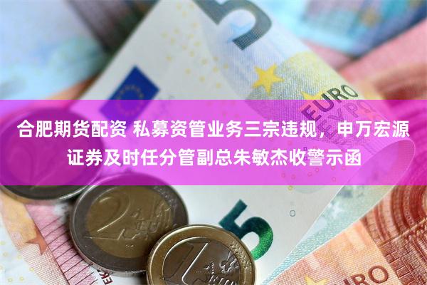 合肥期货配资 私募资管业务三宗违规，申万宏源证券及时任分管副总朱敏杰收警示函