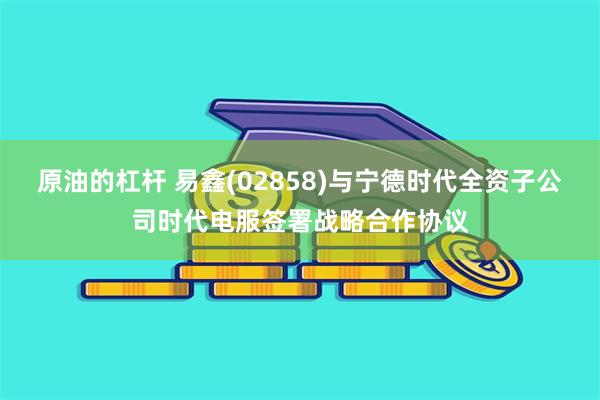 原油的杠杆 易鑫(02858)与宁德时代全资子公司时代电服签署战略合作协议