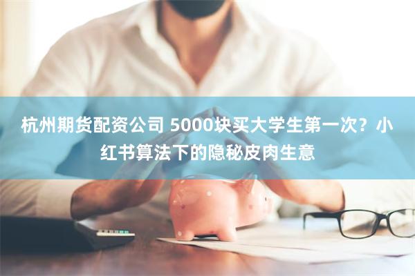 杭州期货配资公司 5000块买大学生第一次？小红书算法下的隐秘皮肉生意