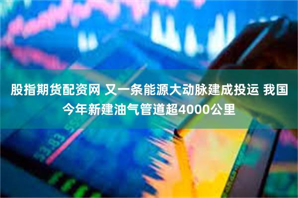 股指期货配资网 又一条能源大动脉建成投运 我国今年新建油气管道超4000公里