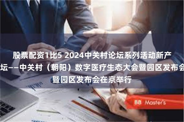 股票配资1比5 2024中关村论坛系列活动新产业50人论坛——中关村（朝阳）数字医疗生态大会暨园区发布会在京举行