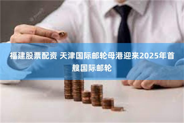 福建股票配资 天津国际邮轮母港迎来2025年首艘国际邮轮