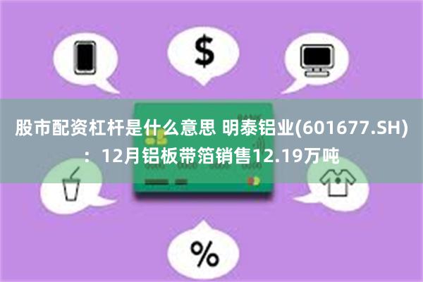 股市配资杠杆是什么意思 明泰铝业(601677.SH)：12月铝板带箔销售12.19万吨