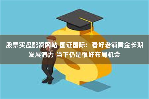 股票实盘配资网站 国证国际：看好老铺黄金长期发展潜力 当下仍是很好布局机会