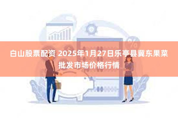 白山股票配资 2025年1月27日乐亭县冀东果菜批发市场价格行情