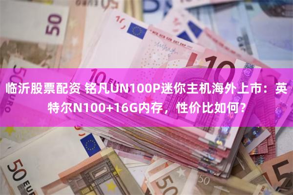 临沂股票配资 铭凡UN100P迷你主机海外上市：英特尔N100+16G内存，性价比如何？