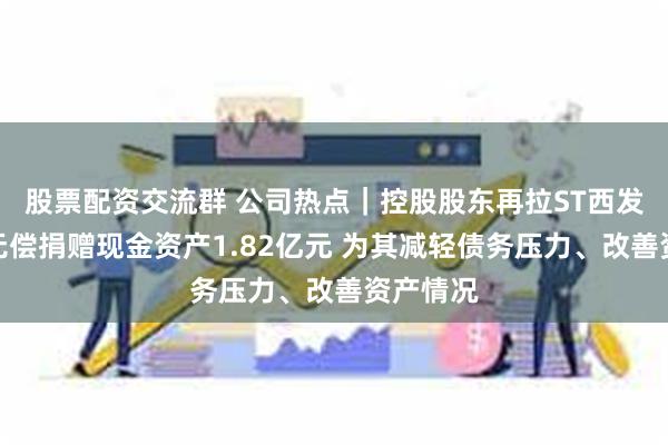 股票配资交流群 公司热点｜控股股东再拉ST西发一把：无偿捐赠现金资产1.82亿元 为其减轻债务压力、改善资产情况