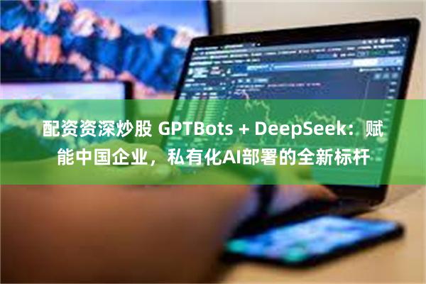 配资资深炒股 GPTBots + DeepSeek：赋能中国企业，私有化AI部署的全新标杆