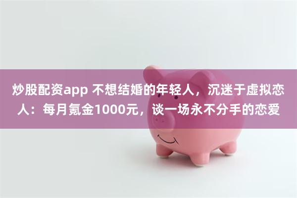 炒股配资app 不想结婚的年轻人，沉迷于虚拟恋人：每月氪金1000元，谈一场永不分手的恋爱