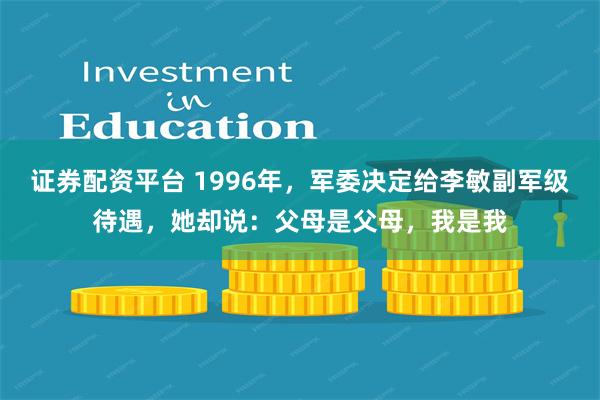 证券配资平台 1996年，军委决定给李敏副军级待遇，她却说：父母是父母，我是我