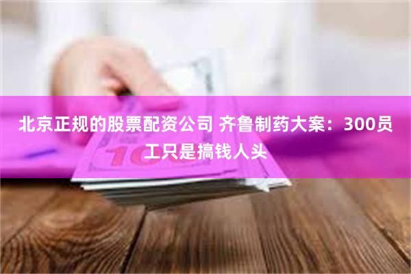 北京正规的股票配资公司 齐鲁制药大案：300员工只是搞钱人头