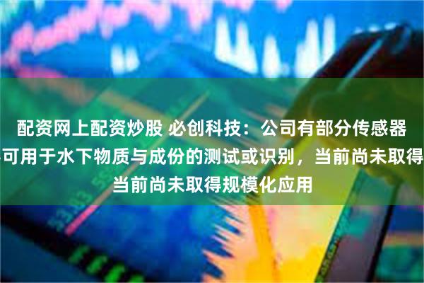 配资网上配资炒股 必创科技：公司有部分传感器和光电仪器可用于水下物质与成份的测试或识别，当前尚未取得规模化应用